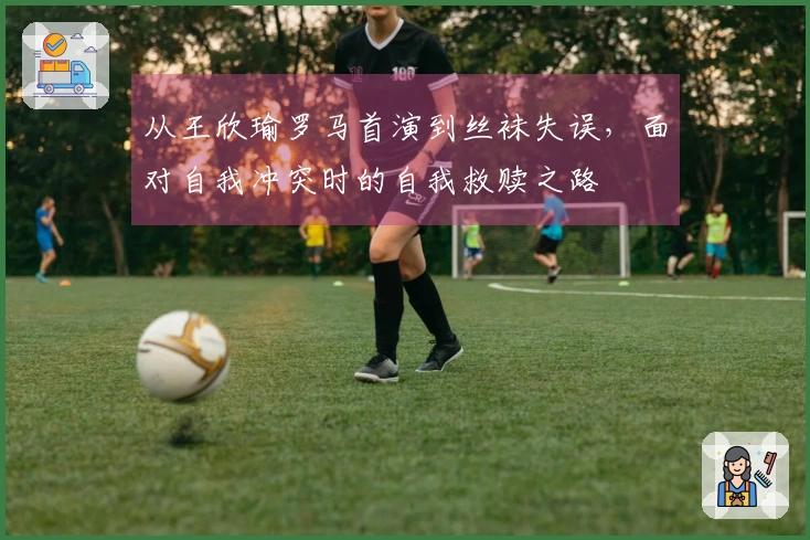 从王欣瑜罗马首演到丝袜失误，面对自我冲突时的自我救赎之路