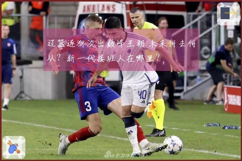 辽篮逐渐淡出巅峰王朝 未来何去何从？新一代接班人在哪里？