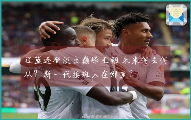 辽篮逐渐淡出巅峰王朝 未来何去何从？新一代接班人在哪里？